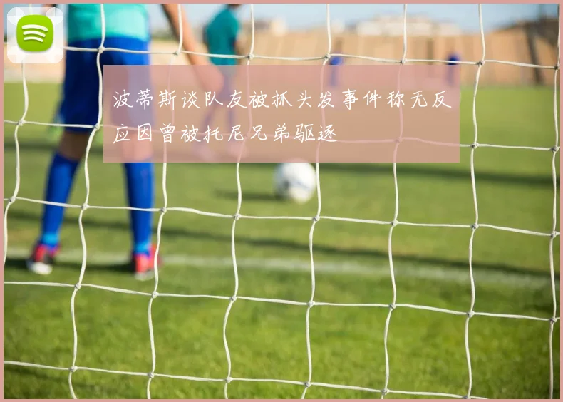 波蒂斯谈队友被抓头发事件称无反应因曾被托尼兄弟驱逐