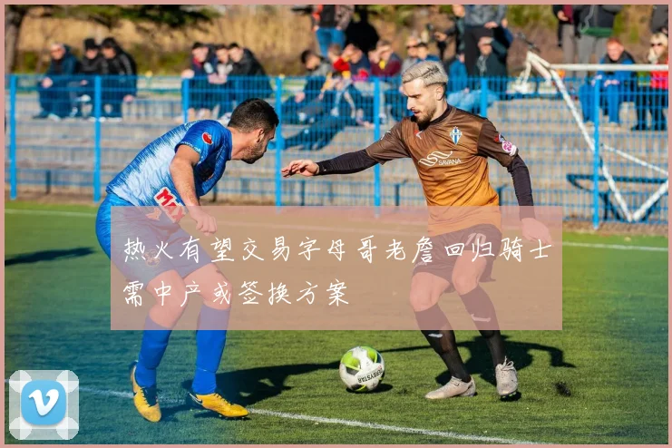 热火有望交易字母哥老詹回归骑士需中产或签换方案