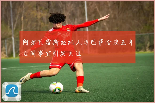 阿尔瓦雷斯经纪人与巴萨洽谈五年合同事宜引发关注