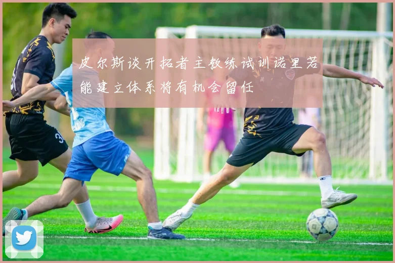皮尔斯谈开拓者主教练试训诺里若能建立体系将有机会留任