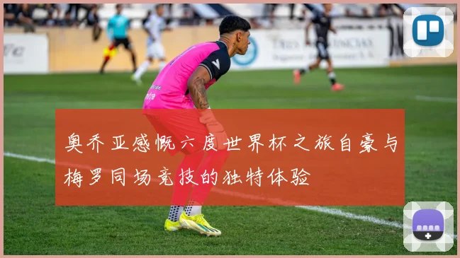 奥乔亚感慨六度世界杯之旅自豪与梅罗同场竞技的独特体验