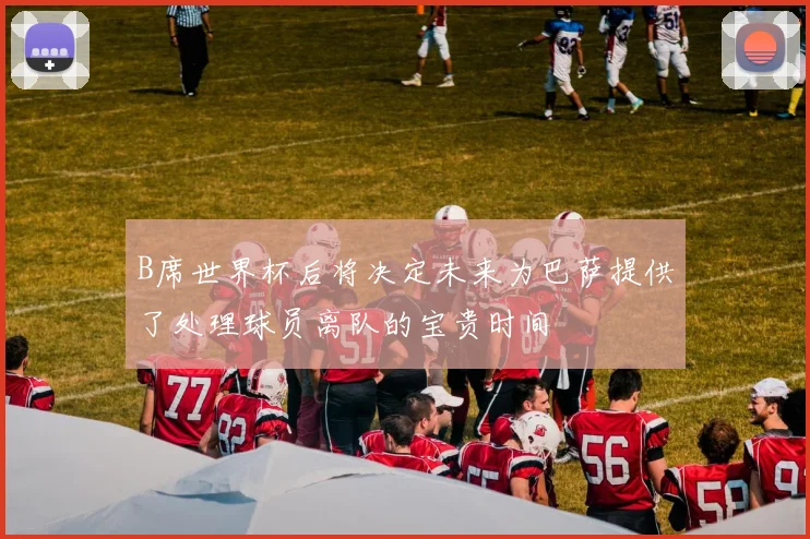 B席世界杯后将决定未来为巴萨提供了处理球员离队的宝贵时间